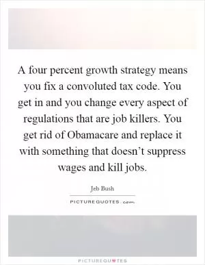 A four percent growth strategy means you fix a convoluted tax code. You get in and you change every aspect of regulations that are job killers. You get rid of Obamacare and replace it with something that doesn’t suppress wages and kill jobs Picture Quote #1