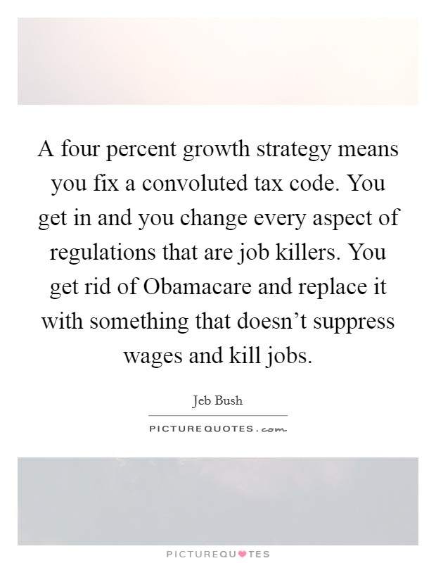 A four percent growth strategy means you fix a convoluted tax code. You get in and you change every aspect of regulations that are job killers. You get rid of Obamacare and replace it with something that doesn't suppress wages and kill jobs Picture Quote #1