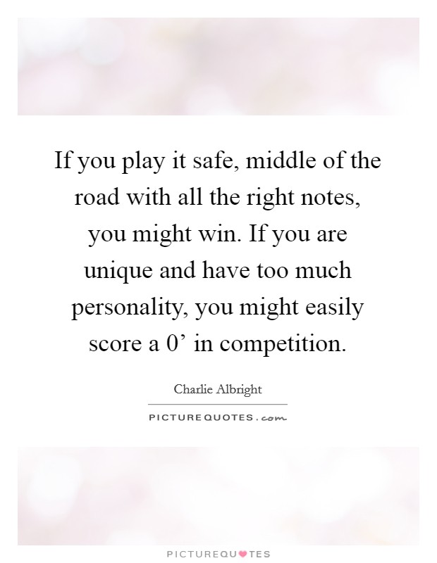If you play it safe, middle of the road with all the right notes, you might win. If you are unique and have too much personality, you might easily score a  0' in competition Picture Quote #1
