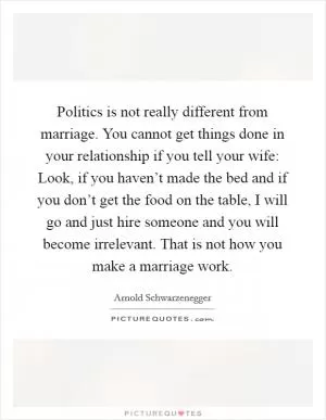 Politics is not really different from marriage. You cannot get things done in your relationship if you tell your wife: Look, if you haven’t made the bed and if you don’t get the food on the table, I will go and just hire someone and you will become irrelevant. That is not how you make a marriage work Picture Quote #1