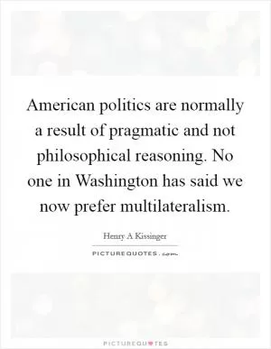 American politics are normally a result of pragmatic and not philosophical reasoning. No one in Washington has said we now prefer multilateralism Picture Quote #1