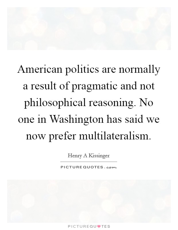 American politics are normally a result of pragmatic and not philosophical reasoning. No one in Washington has said we now prefer multilateralism Picture Quote #1