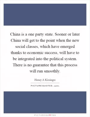 China is a one party state. Sooner or later China will get to the point when the new social classes, which have emerged thanks to economic success, will have to be integrated into the political system. There is no guarantee that this process will run smoothly Picture Quote #1
