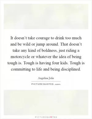 It doesn’t take courage to drink too much and be wild or jump around. That doesn’t take any kind of boldness, just riding a motorcycle or whatever the idea of being tough is. Tough is having four kids. Tough is committing to life and being disciplined Picture Quote #1