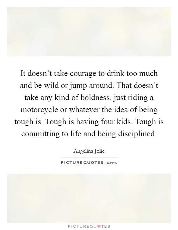 It doesn't take courage to drink too much and be wild or jump around. That doesn't take any kind of boldness, just riding a motorcycle or whatever the idea of being tough is. Tough is having four kids. Tough is committing to life and being disciplined Picture Quote #1