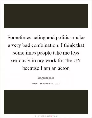 Sometimes acting and politics make a very bad combination. I think that sometimes people take me less seriously in my work for the UN because I am an actor Picture Quote #1