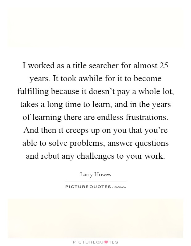 I worked as a title searcher for almost 25 years. It took awhile for it to become fulfilling because it doesn't pay a whole lot, takes a long time to learn, and in the years of learning there are endless frustrations. And then it creeps up on you that you're able to solve problems, answer questions and rebut any challenges to your work Picture Quote #1