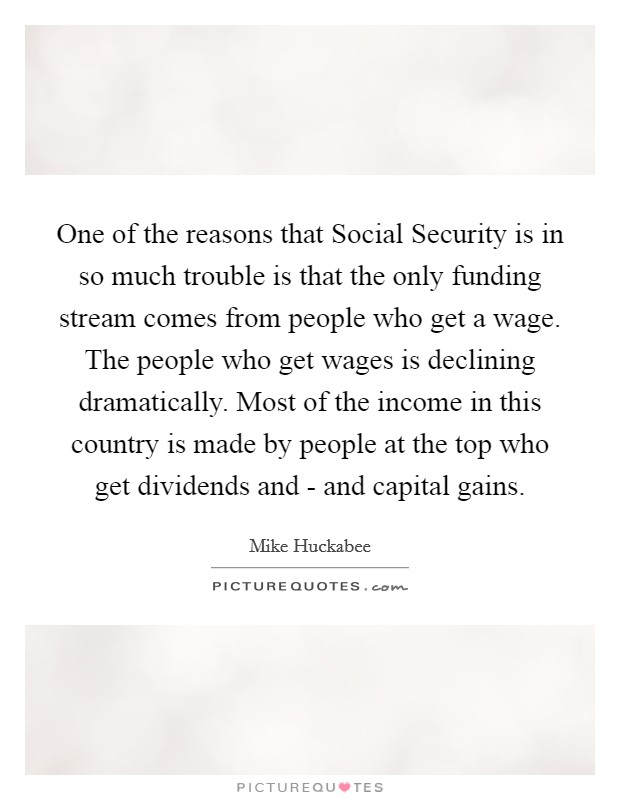 One of the reasons that Social Security is in so much trouble is that the only funding stream comes from people who get a wage. The people who get wages is declining dramatically. Most of the income in this country is made by people at the top who get dividends and - and capital gains Picture Quote #1
