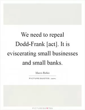 We need to repeal Dodd-Frank [act]. It is eviscerating small businesses and small banks Picture Quote #1
