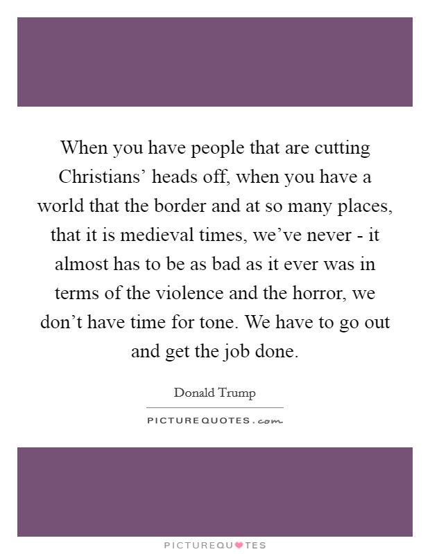 When you have people that are cutting Christians' heads off, when you have a world that the border and at so many places, that it is medieval times, we've never - it almost has to be as bad as it ever was in terms of the violence and the horror, we don't have time for tone. We have to go out and get the job done Picture Quote #1