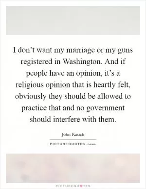 I don’t want my marriage or my guns registered in Washington. And if people have an opinion, it’s a religious opinion that is heartly felt, obviously they should be allowed to practice that and no government should interfere with them Picture Quote #1