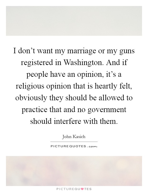 I don't want my marriage or my guns registered in Washington. And if people have an opinion, it's a religious opinion that is heartly felt, obviously they should be allowed to practice that and no government should interfere with them Picture Quote #1