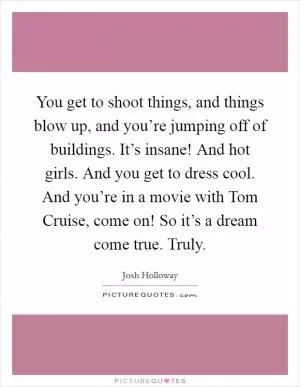 You get to shoot things, and things blow up, and you’re jumping off of buildings. It’s insane! And hot girls. And you get to dress cool. And you’re in a movie with Tom Cruise, come on! So it’s a dream come true. Truly Picture Quote #1