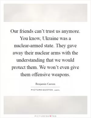 Our friends can’t trust us anymore. You know, Ukraine was a nuclear-armed state. They gave away their nuclear arms with the understanding that we would protect them. We won’t even give them offensive weapons Picture Quote #1