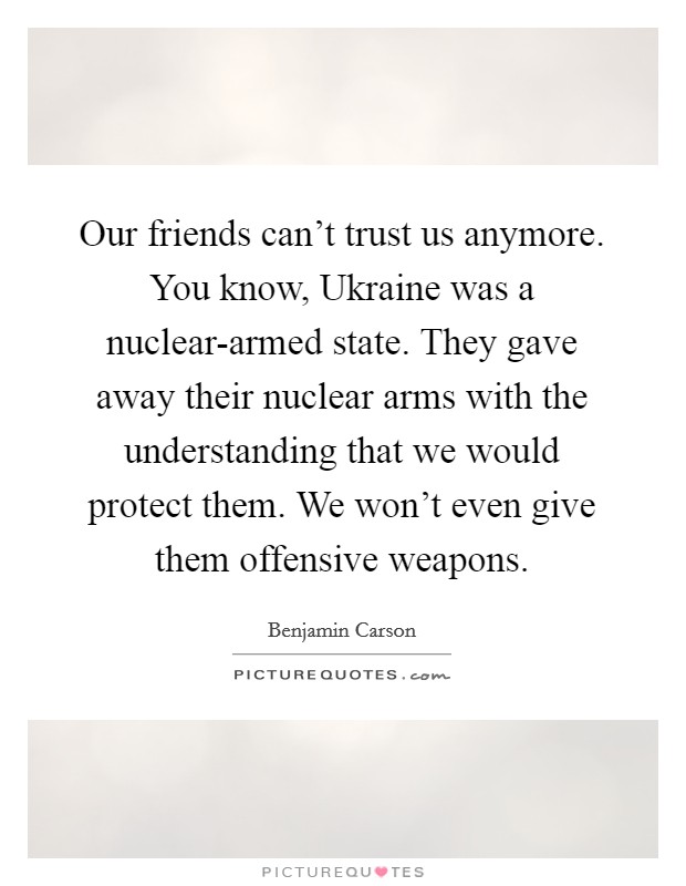 Our friends can't trust us anymore. You know, Ukraine was a nuclear-armed state. They gave away their nuclear arms with the understanding that we would protect them. We won't even give them offensive weapons Picture Quote #1