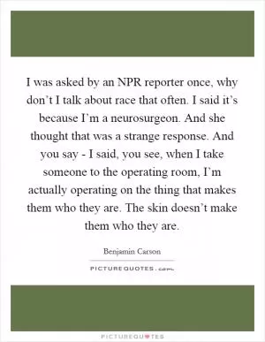 I was asked by an NPR reporter once, why don’t I talk about race that often. I said it’s because I’m a neurosurgeon. And she thought that was a strange response. And you say - I said, you see, when I take someone to the operating room, I’m actually operating on the thing that makes them who they are. The skin doesn’t make them who they are Picture Quote #1