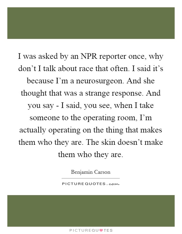I was asked by an NPR reporter once, why don't I talk about race that often. I said it's because I'm a neurosurgeon. And she thought that was a strange response. And you say - I said, you see, when I take someone to the operating room, I'm actually operating on the thing that makes them who they are. The skin doesn't make them who they are Picture Quote #1