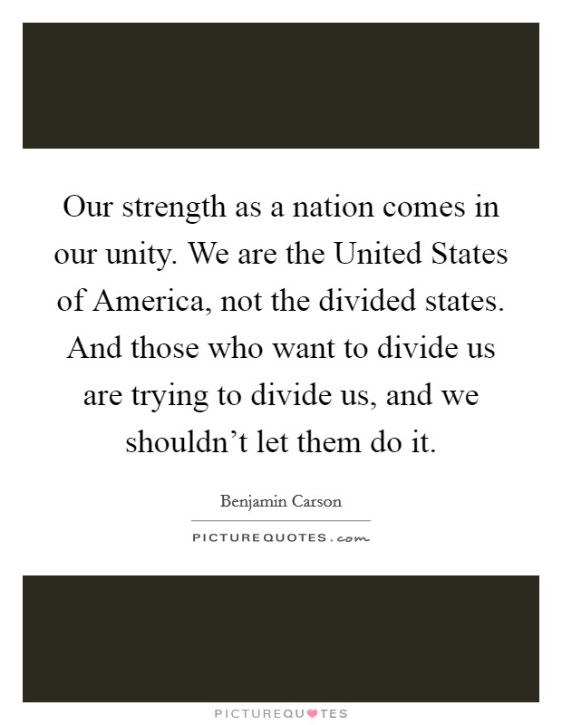 Our strength as a nation comes in our unity. We are the United States of America, not the divided states. And those who want to divide us are trying to divide us, and we shouldn't let them do it Picture Quote #1