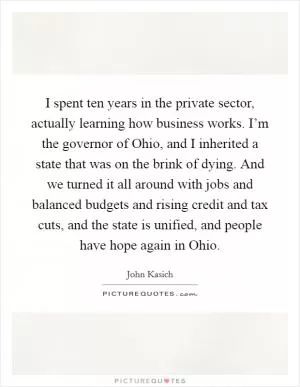 I spent ten years in the private sector, actually learning how business works. I’m the governor of Ohio, and I inherited a state that was on the brink of dying. And we turned it all around with jobs and balanced budgets and rising credit and tax cuts, and the state is unified, and people have hope again in Ohio Picture Quote #1