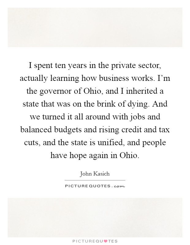 I spent ten years in the private sector, actually learning how business works. I'm the governor of Ohio, and I inherited a state that was on the brink of dying. And we turned it all around with jobs and balanced budgets and rising credit and tax cuts, and the state is unified, and people have hope again in Ohio Picture Quote #1