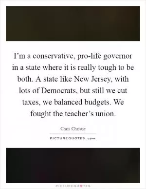 I’m a conservative, pro-life governor in a state where it is really tough to be both. A state like New Jersey, with lots of Democrats, but still we cut taxes, we balanced budgets. We fought the teacher’s union Picture Quote #1
