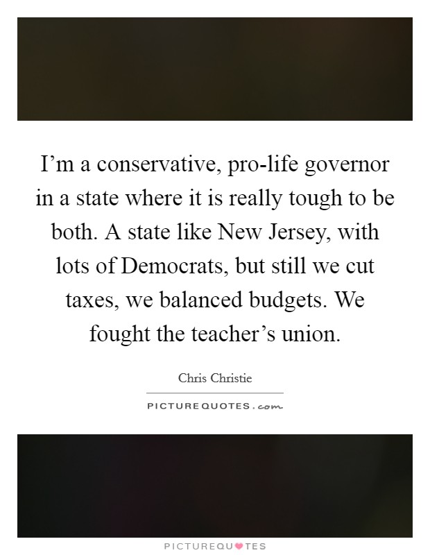 I'm a conservative, pro-life governor in a state where it is really tough to be both. A state like New Jersey, with lots of Democrats, but still we cut taxes, we balanced budgets. We fought the teacher's union Picture Quote #1