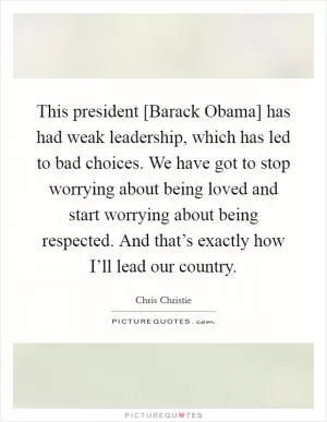 This president [Barack Obama] has had weak leadership, which has led to bad choices. We have got to stop worrying about being loved and start worrying about being respected. And that’s exactly how I’ll lead our country Picture Quote #1