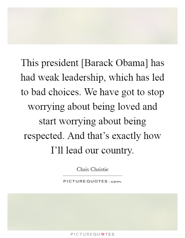This president [Barack Obama] has had weak leadership, which has led to bad choices. We have got to stop worrying about being loved and start worrying about being respected. And that's exactly how I'll lead our country Picture Quote #1