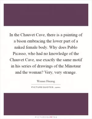 In the Chauvet Cave, there is a painting of a bison embracing the lower part of a naked female body. Why does Pablo Picasso, who had no knowledge of the Chauvet Cave, use exactly the same motif in his series of drawings of the Minotaur and the woman? Very, very strange Picture Quote #1