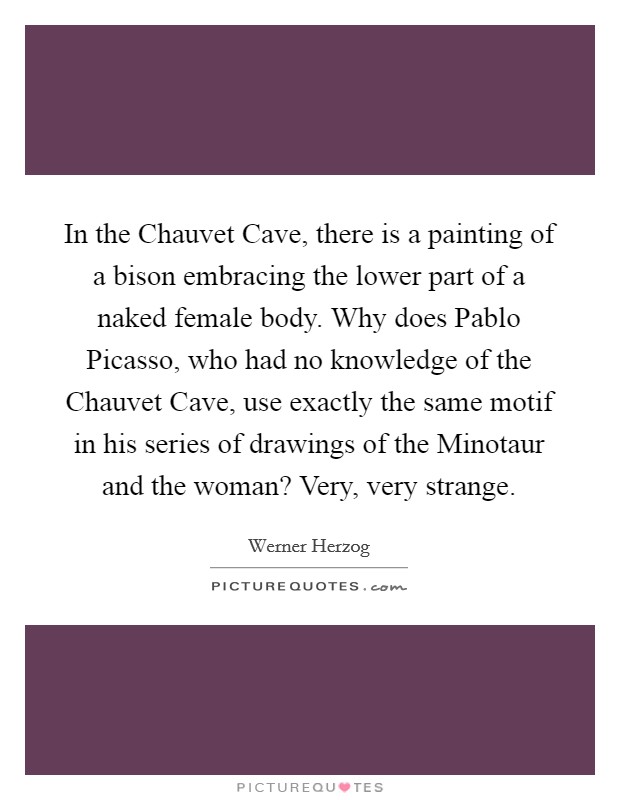 In the Chauvet Cave, there is a painting of a bison embracing the lower part of a naked female body. Why does Pablo Picasso, who had no knowledge of the Chauvet Cave, use exactly the same motif in his series of drawings of the Minotaur and the woman? Very, very strange Picture Quote #1