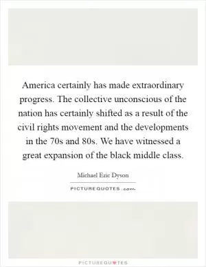 America certainly has made extraordinary progress. The collective unconscious of the nation has certainly shifted as a result of the civil rights movement and the developments in the  70s and  80s. We have witnessed a great expansion of the black middle class Picture Quote #1