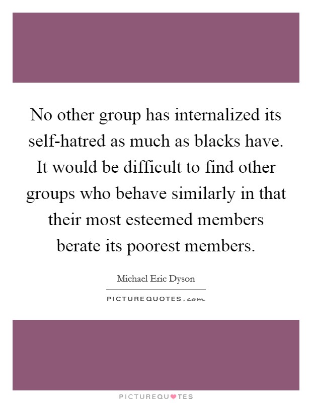 No other group has internalized its self-hatred as much as blacks have. It would be difficult to find other groups who behave similarly in that their most esteemed members berate its poorest members Picture Quote #1