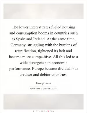 The lower interest rates fueled housing and consumption booms in countries such as Spain and Ireland. At the same time, Germany, struggling with the burdens of reunification, tightened its belt and became more competitive. All this led to a wide divergence in economic performance. Europe became divided into creditor and debtor countries Picture Quote #1
