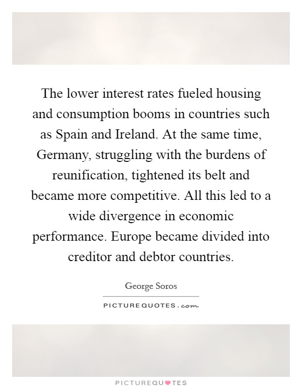 The lower interest rates fueled housing and consumption booms in countries such as Spain and Ireland. At the same time, Germany, struggling with the burdens of reunification, tightened its belt and became more competitive. All this led to a wide divergence in economic performance. Europe became divided into creditor and debtor countries Picture Quote #1