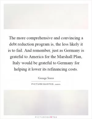 The more comprehensive and convincing a debt reduction program is, the less likely it is to fail. And remember, just as Germany is grateful to America for the Marshall Plan, Italy would be grateful to Germany for helping it lower its refinancing costs Picture Quote #1