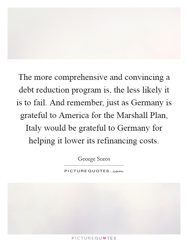 The more comprehensive and convincing a debt reduction program is, the less likely it is to fail. And remember, just as Germany is grateful to America for the Marshall Plan, Italy would be grateful to Germany for helping it lower its refinancing costs Picture Quote #1