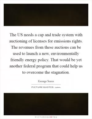 The US needs a cap and trade system with auctioning of licenses for emissions rights. The revenues from these auctions can be used to launch a new, environmentally friendly energy policy. That would be yet another federal program that could help us to overcome the stagnation Picture Quote #1
