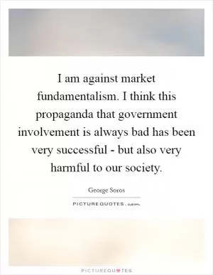 I am against market fundamentalism. I think this propaganda that government involvement is always bad has been very successful - but also very harmful to our society Picture Quote #1