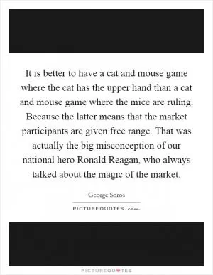 It is better to have a cat and mouse game where the cat has the upper hand than a cat and mouse game where the mice are ruling. Because the latter means that the market participants are given free range. That was actually the big misconception of our national hero Ronald Reagan, who always talked about the magic of the market Picture Quote #1