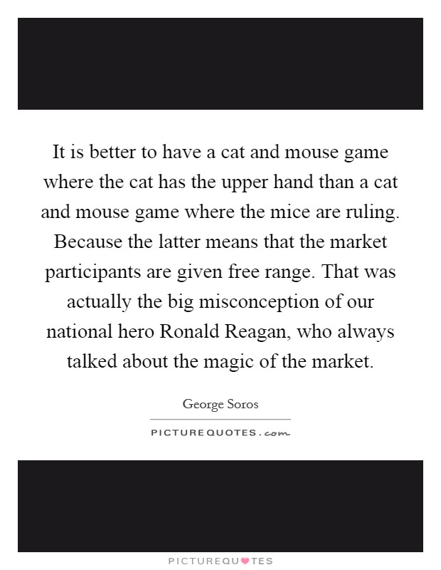 It is better to have a cat and mouse game where the cat has the upper hand than a cat and mouse game where the mice are ruling. Because the latter means that the market participants are given free range. That was actually the big misconception of our national hero Ronald Reagan, who always talked about the magic of the market Picture Quote #1