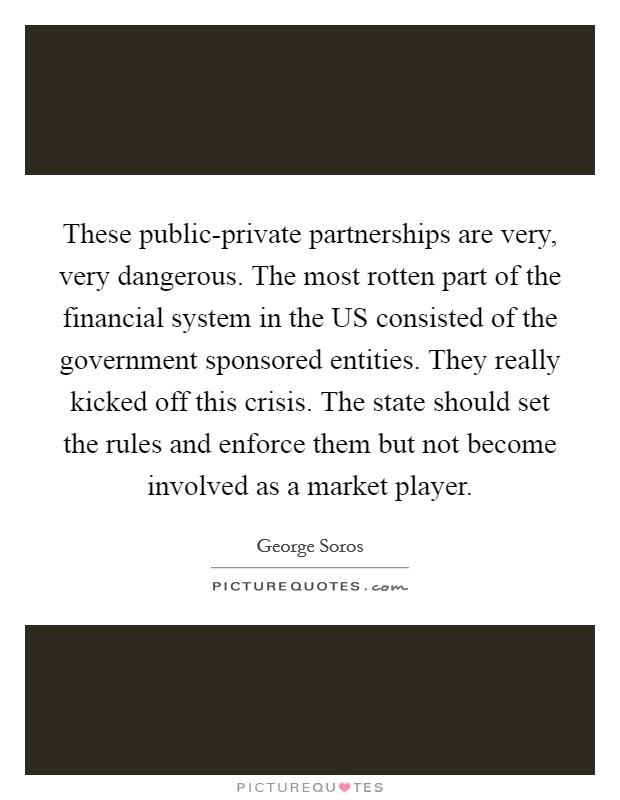 These public-private partnerships are very, very dangerous. The most rotten part of the financial system in the US consisted of the government sponsored entities. They really kicked off this crisis. The state should set the rules and enforce them but not become involved as a market player Picture Quote #1