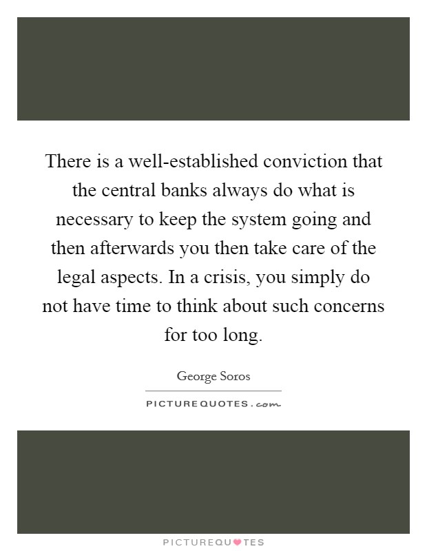 There is a well-established conviction that the central banks always do what is necessary to keep the system going and then afterwards you then take care of the legal aspects. In a crisis, you simply do not have time to think about such concerns for too long Picture Quote #1