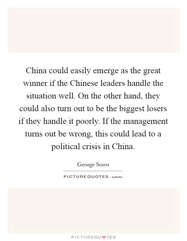 China could easily emerge as the great winner if the Chinese leaders handle the situation well. On the other hand, they could also turn out to be the biggest losers if they handle it poorly. If the management turns out be wrong, this could lead to a political crisis in China Picture Quote #1