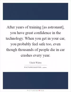 After years of training [as astronaut], you have great confidence in the technology. When you get in your car, you probably feel safe too, even though thousands of people die in car crashes every year Picture Quote #1