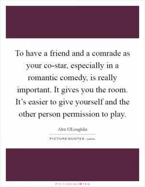 To have a friend and a comrade as your co-star, especially in a romantic comedy, is really important. It gives you the room. It’s easier to give yourself and the other person permission to play Picture Quote #1