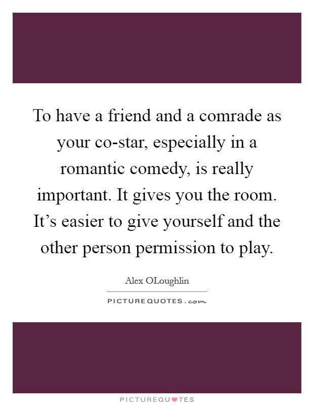 To have a friend and a comrade as your co-star, especially in a romantic comedy, is really important. It gives you the room. It's easier to give yourself and the other person permission to play Picture Quote #1