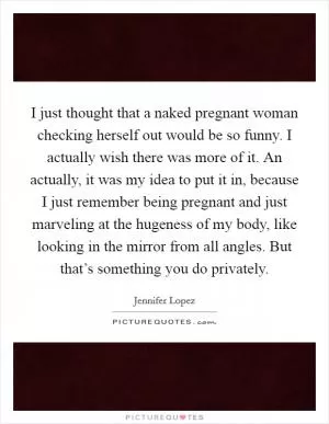 I just thought that a naked pregnant woman checking herself out would be so funny. I actually wish there was more of it. An actually, it was my idea to put it in, because I just remember being pregnant and just marveling at the hugeness of my body, like looking in the mirror from all angles. But that’s something you do privately Picture Quote #1