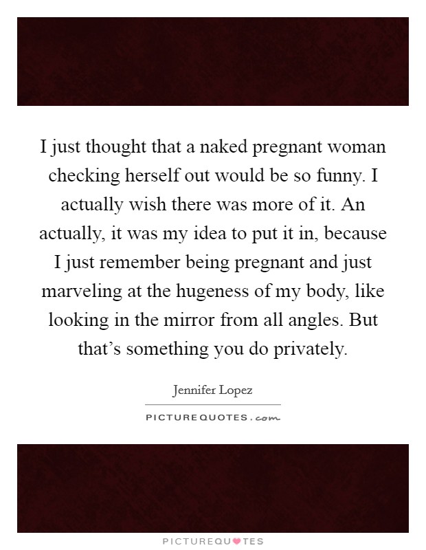 I just thought that a naked pregnant woman checking herself out would be so funny. I actually wish there was more of it. An actually, it was my idea to put it in, because I just remember being pregnant and just marveling at the hugeness of my body, like looking in the mirror from all angles. But that's something you do privately Picture Quote #1