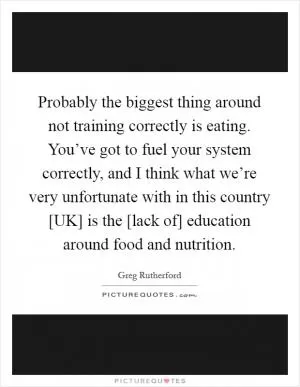 Probably the biggest thing around not training correctly is eating. You’ve got to fuel your system correctly, and I think what we’re very unfortunate with in this country [UK] is the [lack of] education around food and nutrition Picture Quote #1