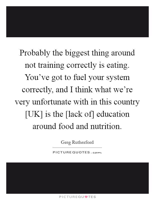 Probably the biggest thing around not training correctly is eating. You've got to fuel your system correctly, and I think what we're very unfortunate with in this country [UK] is the [lack of] education around food and nutrition Picture Quote #1